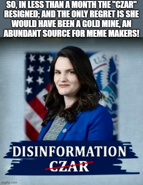 Nina the disinformation czar |  SO, IN LESS THAN A MONTH THE "CZAR"
RESIGNED; AND THE ONLY REGRET IS SHE
WOULD HAVE BEEN A GOLD MINE, AN
ABUNDANT SOURCE FOR MEME MAKERS! | image tagged in nina the disinformation czar,political humor,nina jankowicz,free speech,regret,gold | made w/ Imgflip meme maker