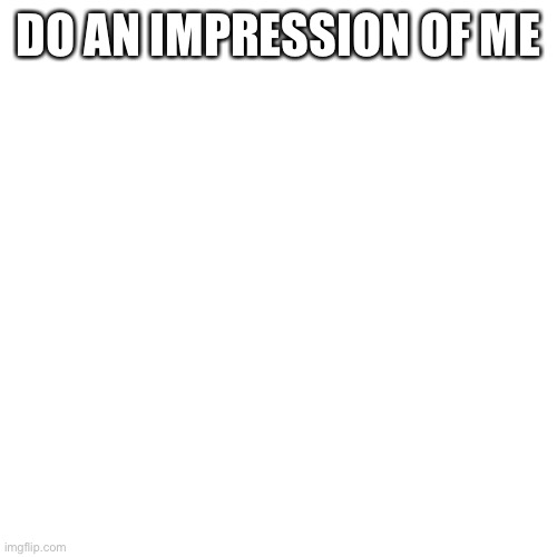 Blank Transparent Square Meme | DO AN IMPRESSION OF ME | image tagged in memes,blank transparent square | made w/ Imgflip meme maker