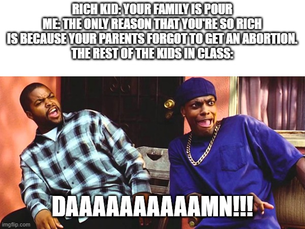 roasted | RICH KID: YOUR FAMILY IS POUR
ME: THE ONLY REASON THAT YOU'RE SO RICH IS BECAUSE YOUR PARENTS FORGOT TO GET AN ABORTION.
THE REST OF THE KIDS IN CLASS:; DAAAAAAAAAAMN!!! | image tagged in friday daaaaaamn | made w/ Imgflip meme maker