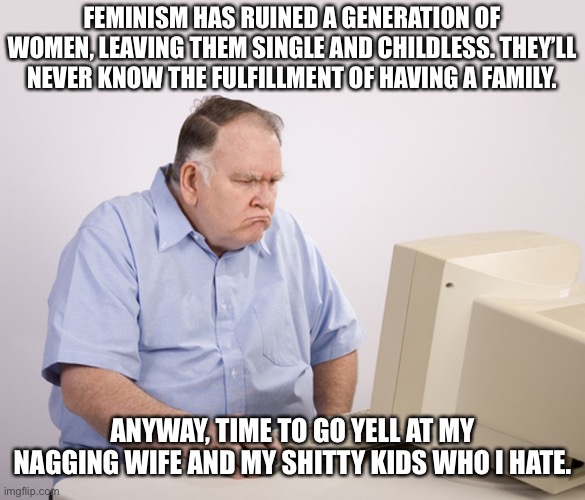 Families aren’t for everyone. Stop pressuring people who don’t want kids. |  FEMINISM HAS RUINED A GENERATION OF WOMEN, LEAVING THEM SINGLE AND CHILDLESS. THEY’LL NEVER KNOW THE FULFILLMENT OF HAVING A FAMILY. ANYWAY, TIME TO GO YELL AT MY NAGGING WIFE AND MY SHITTY KIDS WHO I HATE. | image tagged in angry old boomer,feminism,conservative | made w/ Imgflip meme maker