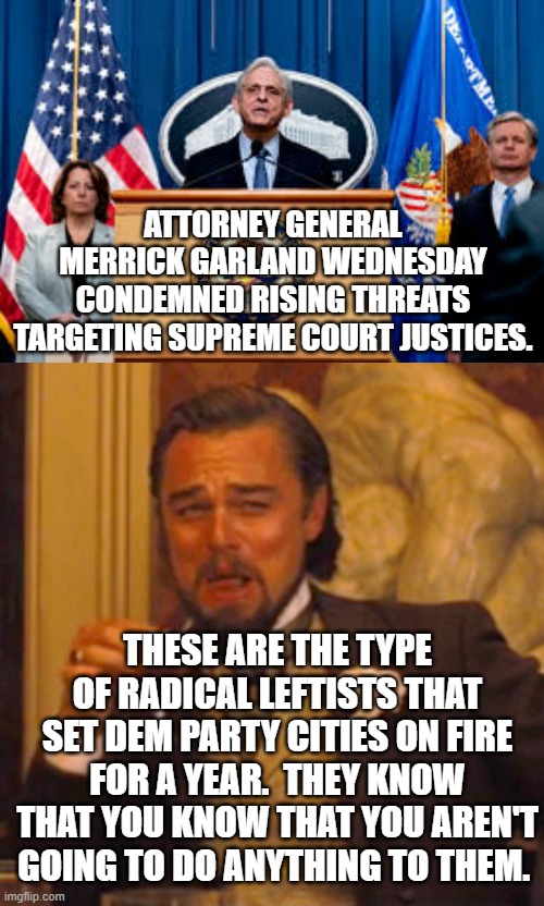 Riiiiiiiigt a leftist tool of an U.S. Attorney General is EVER going to do anything to Dem Party core voters. | ATTORNEY GENERAL MERRICK GARLAND WEDNESDAY CONDEMNED RISING THREATS TARGETING SUPREME COURT JUSTICES. THESE ARE THE TYPE OF RADICAL LEFTISTS THAT SET DEM PARTY CITIES ON FIRE FOR A YEAR.  THEY KNOW THAT YOU KNOW THAT YOU AREN'T GOING TO DO ANYTHING TO THEM. | image tagged in things that will never happen | made w/ Imgflip meme maker