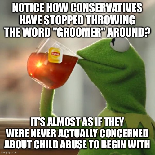 But That's None Of My Business | NOTICE HOW CONSERVATIVES HAVE STOPPED THROWING THE WORD "GROOMER" AROUND? IT'S ALMOST AS IF THEY WERE NEVER ACTUALLY CONCERNED ABOUT CHILD ABUSE TO BEGIN WITH | image tagged in memes,but that's none of my business,kermit the frog | made w/ Imgflip meme maker