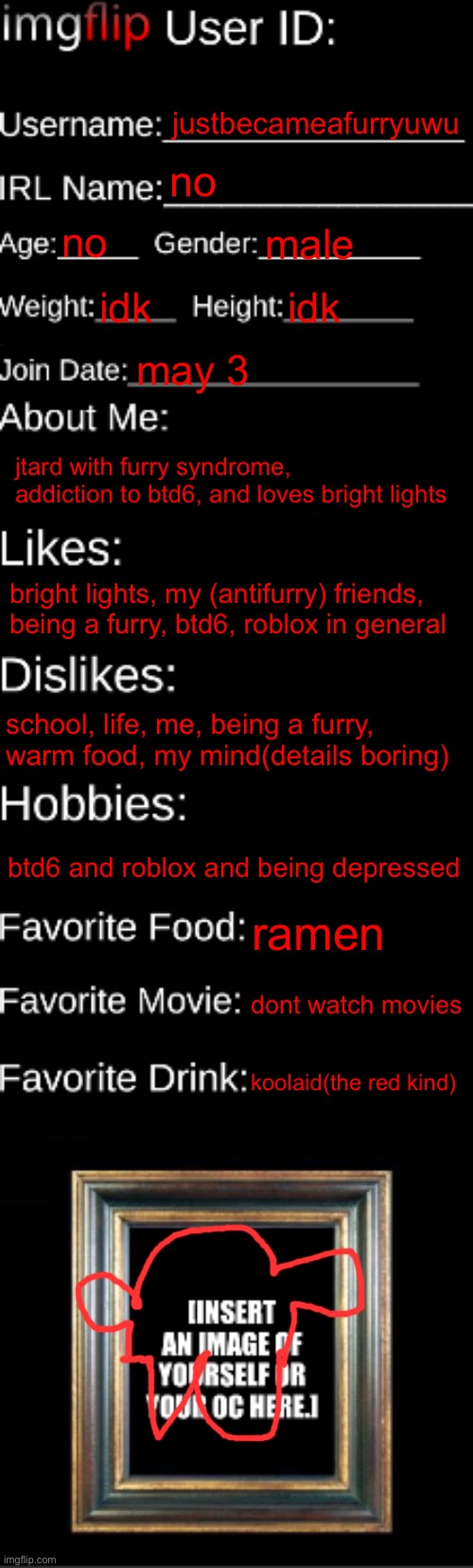 resubmitted bc i deleted previous image | justbecameafurryuwu; no; no; male; idk; idk; may 3; jtard with furry syndrome, addiction to btd6, and loves bright lights; bright lights, my (antifurry) friends, being a furry, btd6, roblox in general; school, life, me, being a furry, warm food, my mind(details boring); btd6 and roblox and being depressed; ramen; dont watch movies; koolaid(the red kind) | image tagged in imgflip id card,hi tyler | made w/ Imgflip meme maker