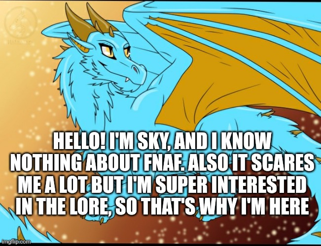 Sky Dragon | HELLO! I'M SKY, AND I KNOW NOTHING ABOUT FNAF. ALSO IT SCARES ME A LOT BUT I'M SUPER INTERESTED IN THE LORE, SO THAT'S WHY I'M HERE | image tagged in sky dragon | made w/ Imgflip meme maker