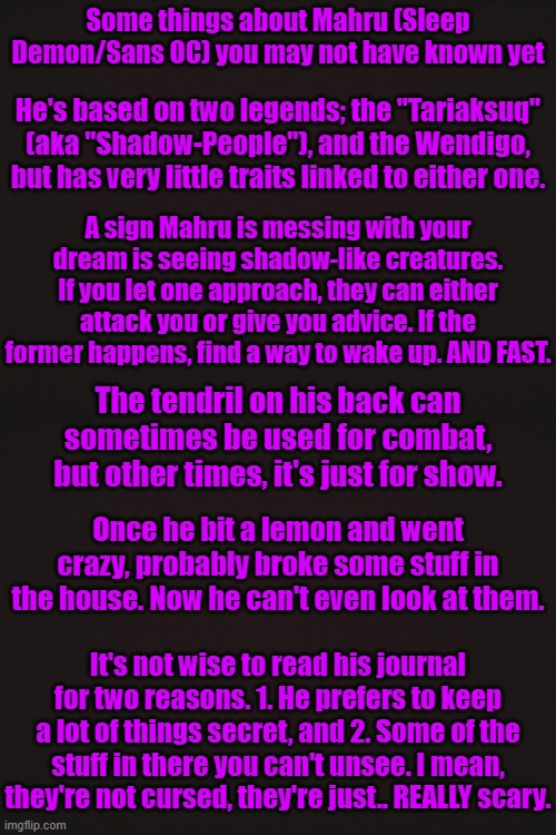 Some things about Mahru (Sleep Demon/Sans OC) you may not have known yet | Some things about Mahru (Sleep Demon/Sans OC) you may not have known yet; He's based on two legends; the "Tariaksuq" (aka "Shadow-People"), and the Wendigo, but has very little traits linked to either one. A sign Mahru is messing with your dream is seeing shadow-like creatures. If you let one approach, they can either attack you or give you advice. If the former happens, find a way to wake up. AND FAST. The tendril on his back can sometimes be used for combat, but other times, it's just for show. Once he bit a lemon and went crazy, probably broke some stuff in the house. Now he can't even look at them. It's not wise to read his journal for two reasons. 1. He prefers to keep a lot of things secret, and 2. Some of the stuff in there you can't unsee. I mean, they're not cursed, they're just.. REALLY scary. | made w/ Imgflip meme maker