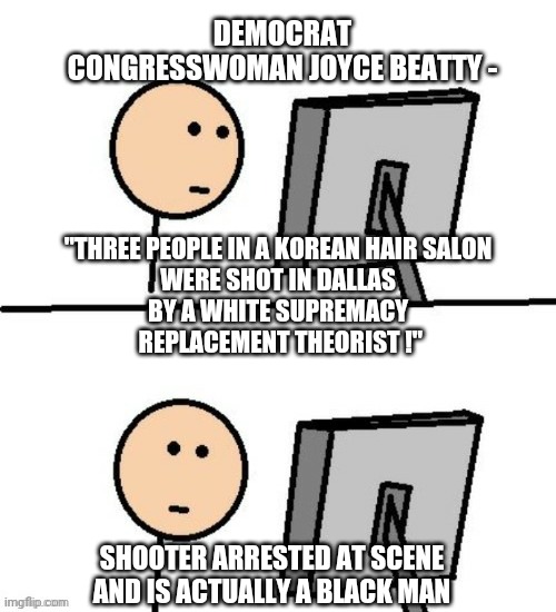 Whoops, They Did It Again |  DEMOCRAT CONGRESSWOMAN JOYCE BEATTY -; "THREE PEOPLE IN A KOREAN HAIR SALON WERE SHOT IN DALLAS BY A WHITE SUPREMACY
 REPLACEMENT THEORIST !"; SHOOTER ARRESTED AT SCENE AND IS ACTUALLY A BLACK MAN | image tagged in dallas,replacement,liberals,democrats,biden,white supremacy | made w/ Imgflip meme maker