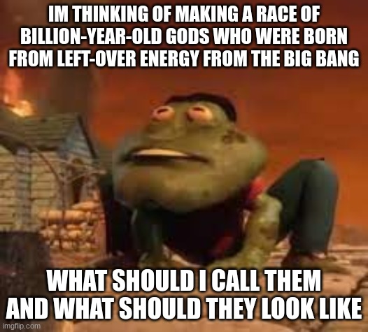 frogmire | IM THINKING OF MAKING A RACE OF BILLION-YEAR-OLD GODS WHO WERE BORN FROM LEFT-OVER ENERGY FROM THE BIG BANG; WHAT SHOULD I CALL THEM AND WHAT SHOULD THEY LOOK LIKE | image tagged in frogmire | made w/ Imgflip meme maker