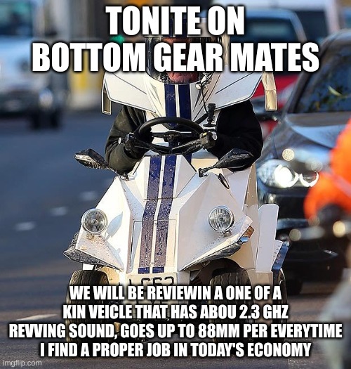 Bottom Gear | TONITE ON BOTTOM GEAR MATES; WE WILL BE REVIEWIN A ONE OF A KIN VEICLE THAT HAS ABOU 2.3 GHZ REVVING SOUND, GOES UP TO 88MM PER EVERYTIME I FIND A PROPER JOB IN TODAY'S ECONOMY | image tagged in bottom gear | made w/ Imgflip meme maker