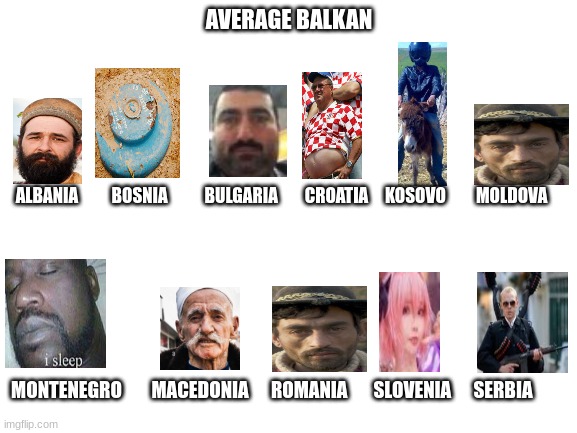e |  AVERAGE BALKAN; ALBANIA          BOSNIA           BULGARIA        CROATIA     KOSOVO         MOLDOVA; MONTENEGRO        MACEDONIA      ROMANIA       SLOVENIA      SERBIA | image tagged in memes,jokes | made w/ Imgflip meme maker
