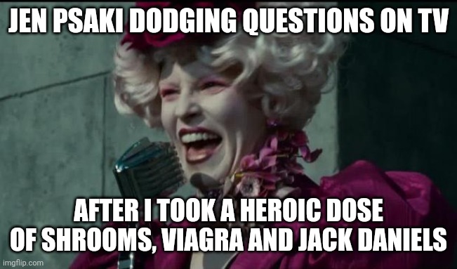 Happy Hunger Games |  JEN PSAKI DODGING QUESTIONS ON TV; AFTER I TOOK A HEROIC DOSE OF SHROOMS, VIAGRA AND JACK DANIELS | image tagged in happy hunger games | made w/ Imgflip meme maker