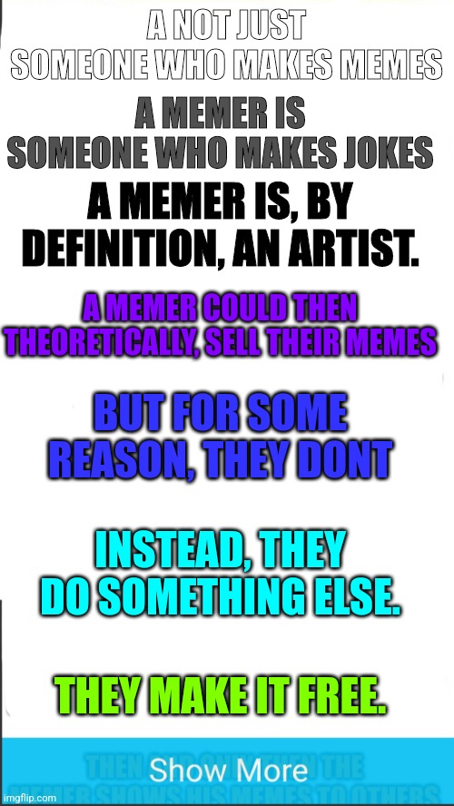 Philosophical stuff |  A MEMER IS SOMEONE WHO MAKES JOKES; A NOT JUST SOMEONE WHO MAKES MEMES; A MEMER IS, BY DEFINITION, AN ARTIST. A MEMER COULD THEN THEORETICALLY, SELL THEIR MEMES; BUT FOR SOME REASON, THEY DONT; INSTEAD, THEY DO SOMETHING ELSE. THEY MAKE IT FREE. | image tagged in memes,troll,funny memes,funny meme | made w/ Imgflip meme maker