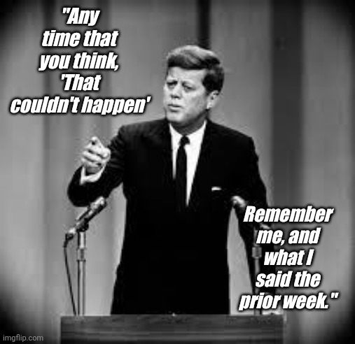 John Kennedy | "Any time that you think, 'That couldn't happen' Remember me, and what I said the prior week." | image tagged in john kennedy | made w/ Imgflip meme maker