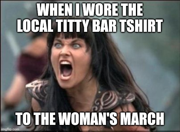 Angry Xena |  WHEN I WORE THE LOCAL TITTY BAR TSHIRT; TO THE WOMAN'S MARCH | image tagged in angry xena | made w/ Imgflip meme maker