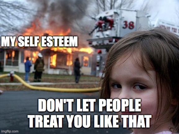 Disaster Girl | MY SELF ESTEEM; DON'T LET PEOPLE TREAT YOU LIKE THAT | image tagged in memes,disaster girl | made w/ Imgflip meme maker