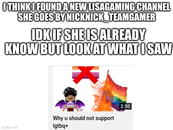 Im allergic to homophobia |  I THINK I FOUND A NEW LISAGAMING CHANNEL
SHE GOES BY NICKNICK_TEAMGAMER; IDK IF SHE IS ALREADY KNOW BUT LOOK AT WHAT I SAW | image tagged in blank white template | made w/ Imgflip meme maker