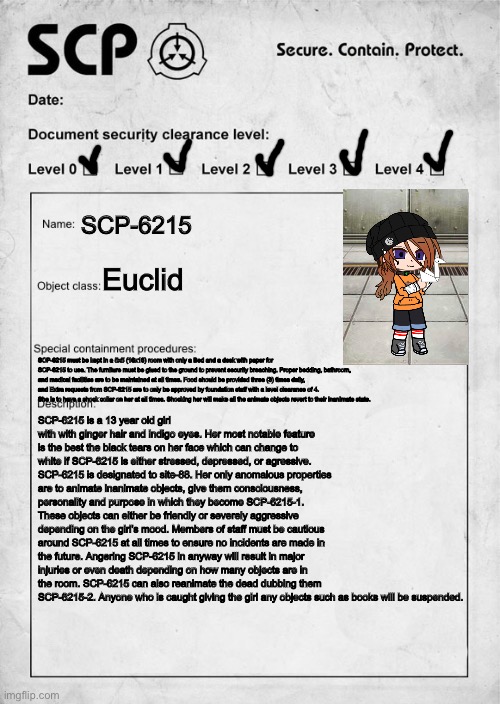 Remake of my original SCP! POV: You are a researcher/D-class/Security charged with babysitting SCP-6215. Wdyd??? |  SCP-6215; Euclid; SCP-6215 must be kept in a 5x5 (16x16) room with only a Bed and a desk with paper for SCP-6215 to use. The furniture must be glued to the ground to prevent security breaching. Proper bedding, bathroom, and medical facilities are to be maintained at all times. Food should be provided three (3) times daily, and Extra requests from SCP-6215 are to only be approved by foundation staff with a level clearance of 4. She is to have a shock collar on her at all times. Shocking her will make all the animate objects revert to their inanimate state. SCP-6215 is a 13 year old girl with with ginger hair and indigo eyes. Her most notable feature is the best the black tears on her face which can change to white if SCP-6215 is either stressed, depressed, or agressive. SCP-6215 is designated to site-88. Her only anomalous properties are to animate inanimate objects, give them consciousness, personality and purpose in which they become SCP-6215-1. These objects can either be friendly or severely aggressive depending on the girl’s mood. Members of staff must be cautious around SCP-6215 at all times to ensure no incidents are made in the future. Angering SCP-6215 in anyway will result in major injuries or even death depending on how many objects are in the room. SCP-6215 can also reanimate the dead dubbing them SCP-6215-2. Anyone who is caught giving the girl any objects such as books will be suspended. | image tagged in scp document | made w/ Imgflip meme maker