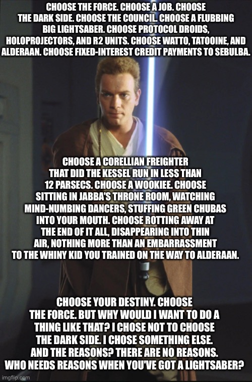 Choose the Force | CHOOSE THE FORCE. CHOOSE A JOB. CHOOSE THE DARK SIDE. CHOOSE THE COUNCIL. CHOOSE A FLUBBING BIG LIGHTSABER. CHOOSE PROTOCOL DROIDS, HOLOPROJECTORS, AND R2 UNITS. CHOOSE WATTO, TATOOINE, AND ALDERAAN. CHOOSE FIXED-INTEREST CREDIT PAYMENTS TO SEBULBA. CHOOSE A CORELLIAN FREIGHTER THAT DID THE KESSEL RUN IN LESS THAN 12 PARSECS. CHOOSE A WOOKIEE. CHOOSE SITTING IN JABBA'S THRONE ROOM, WATCHING MIND-NUMBING DANCERS, STUFFING GREEN CHUBAS INTO YOUR MOUTH. CHOOSE ROTTING AWAY AT THE END OF IT ALL, DISAPPEARING INTO THIN AIR, NOTHING MORE THAN AN EMBARRASSMENT TO THE WHINY KID YOU TRAINED ON THE WAY TO ALDERAAN. CHOOSE YOUR DESTINY. CHOOSE THE FORCE. BUT WHY WOULD I WANT TO DO A THING LIKE THAT? I CHOSE NOT TO CHOOSE THE DARK SIDE. I CHOSE SOMETHING ELSE. AND THE REASONS? THERE ARE NO REASONS. WHO NEEDS REASONS WHEN YOU'VE GOT A LIGHTSABER? | image tagged in obi wan kenobi,star wars,lightsaber,the force | made w/ Imgflip meme maker