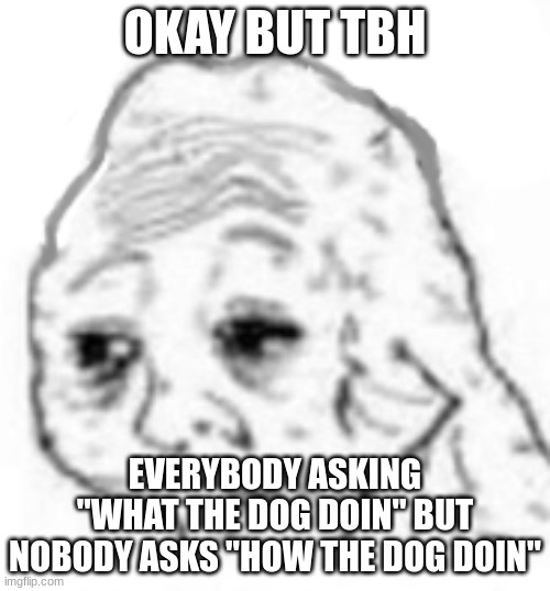 i want to die | OKAY BUT TBH; EVERYBODY ASKING "WHAT THE DOG DOIN" BUT NOBODY ASKS "HOW THE DOG DOIN" | image tagged in agony | made w/ Imgflip meme maker