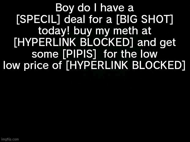 peepiss | Boy do I have a [SPECIL] deal for a [BIG SHOT] today! buy my meth at [HYPERLINK BLOCKED] and get some [PIPIS]  for the low low price of [HYPERLINK BLOCKED] | image tagged in black background | made w/ Imgflip meme maker