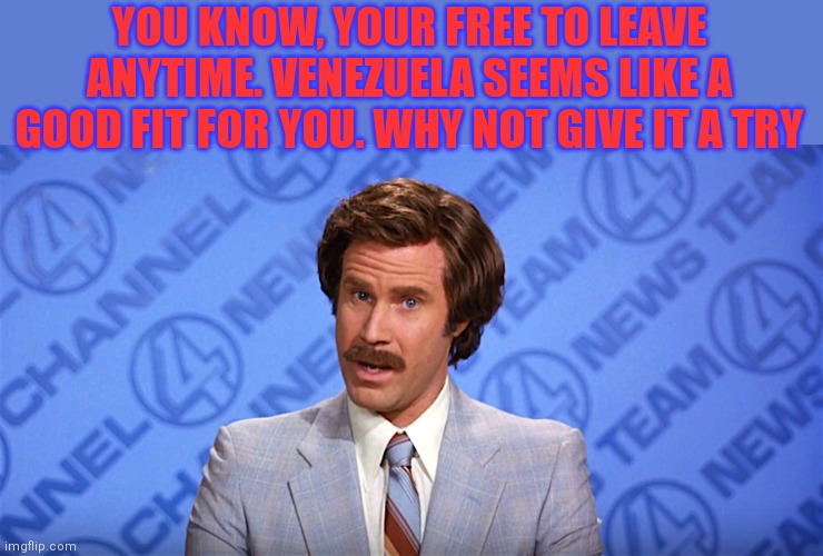 YOU KNOW, YOUR FREE TO LEAVE ANYTIME. VENEZUELA SEEMS LIKE A GOOD FIT FOR YOU. WHY NOT GIVE IT A TRY | made w/ Imgflip meme maker