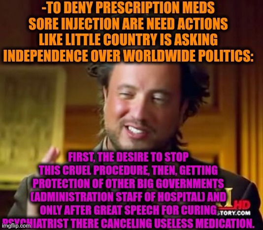 -How it looks like from side. | -TO DENY PRESCRIPTION MEDS SORE INJECTION ARE NEED ACTIONS LIKE LITTLE COUNTRY IS ASKING INDEPENDENCE OVER WORLDWIDE POLITICS:; FIRST, THE DESIRE TO STOP THIS CRUEL PROCEDURE, THEN, GETTING PROTECTION OF OTHER BIG GOVERNMENTS (ADMINISTRATION STAFF OF HOSPITAL) AND ONLY AFTER GREAT SPEECH FOR CURING PSYCHIATRIST THERE CANCELING USELESS MEDICATION. | image tagged in memes,ancient aliens,big government,independence,country,prescription | made w/ Imgflip meme maker