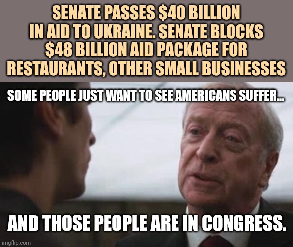 They hate our guts. | SENATE PASSES $40 BILLION IN AID TO UKRAINE. SENATE BLOCKS $48 BILLION AID PACKAGE FOR RESTAURANTS, OTHER SMALL BUSINESSES; SOME PEOPLE JUST WANT TO SEE AMERICANS SUFFER... AND THOSE PEOPLE ARE IN CONGRESS. | image tagged in memes | made w/ Imgflip meme maker