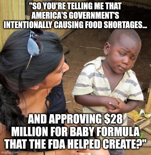 3rd World Sceptical Child | "SO YOU'RE TELLING ME THAT AMERICA'S GOVERNMENT'S INTENTIONALLY CAUSING FOOD SHORTAGES... AND APPROVING $28 MILLION FOR BABY FORMULA THAT THE FDA HELPED CREATE?" | image tagged in 3rd world sceptical child | made w/ Imgflip meme maker