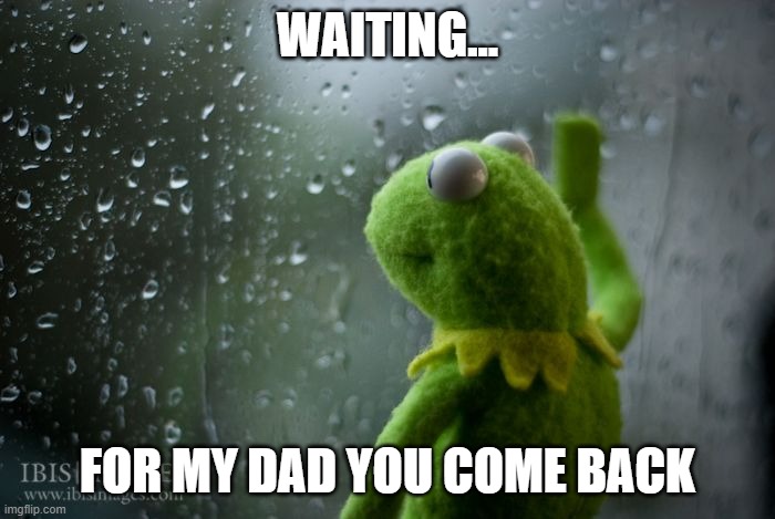 kermit window | WAITING... FOR MY DAD YOU COME BACK | image tagged in kermit window | made w/ Imgflip meme maker