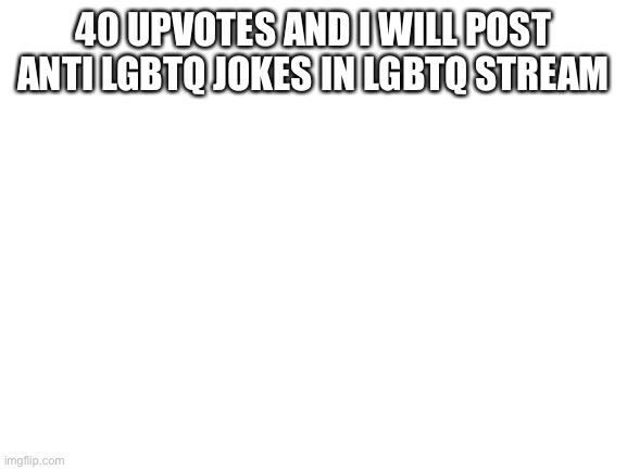 Blank White Template | 40 UPVOTES AND I WILL POST ANTI LGBTQ JOKES IN LGBTQ STREAM | image tagged in blank white template | made w/ Imgflip meme maker