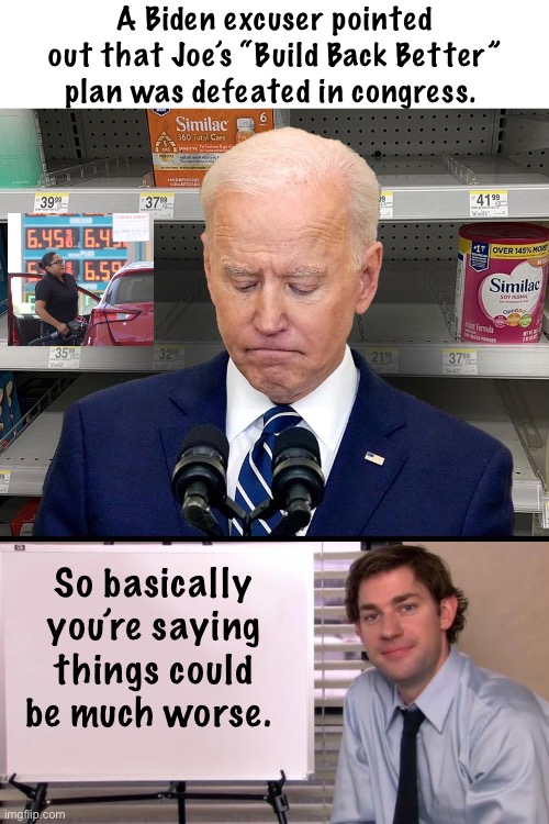 Dang. It could have been worse. | A Biden excuser pointed out that Joe’s “Build Back Better” plan was defeated in congress. So basically you’re saying things could be much worse. | image tagged in jim halpert explains,politics lol,memes,joe biden,trash | made w/ Imgflip meme maker