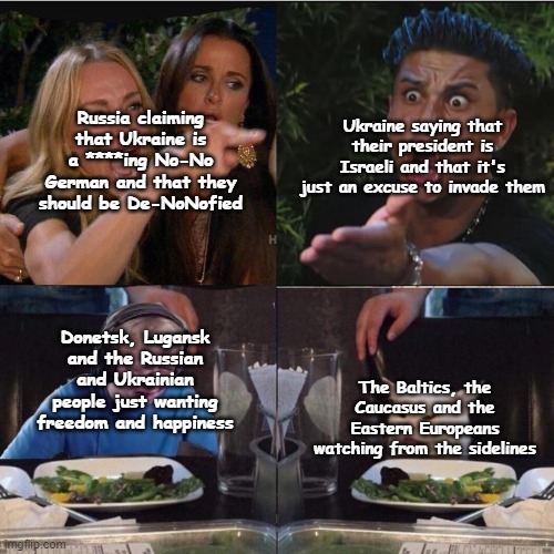 I had to. The conflict is still going on. We're all shook up, uh-huh. #prayforukraine | Russia claiming that Ukraine is a ****ing No-No German and that they should be De-NoNofied; Ukraine saying that their president is Israeli and that it's just an excuse to invade them; Donetsk, Lugansk and the Russian and Ukrainian people just wanting freedom and happiness; The Baltics, the Caucasus and the Eastern Europeans watching from the sidelines | image tagged in four panel taylor armstrong pauly d callmecarson cat | made w/ Imgflip meme maker