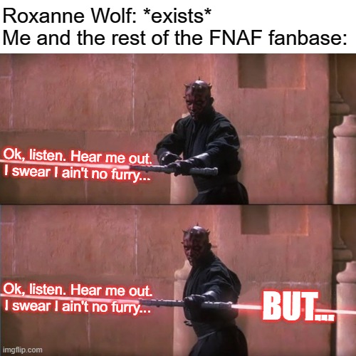 No questions asked, YOU SHUT THE FRICK UP! | Roxanne Wolf: *exists*
Me and the rest of the FNAF fanbase:; Ok, listen. Hear me out. I swear I ain't no furry... Ok, listen. Hear me out. I swear I ain't no furry... BUT... | image tagged in darth maul doublesided lightsaber sentence finish,fnaf,memes | made w/ Imgflip meme maker