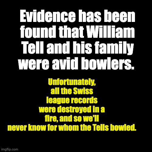 Tell | Unfortunately, all the Swiss league records were destroyed in a fire, and so we'll never know for whom the Tells bowled. Evidence has been found that William Tell and his family were avid bowlers. | image tagged in blank | made w/ Imgflip meme maker