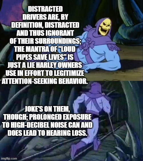 Skeletor disturbing facts | DISTRACTED DRIVERS ARE, BY DEFINITION, DISTRACTED AND THUS IGNORANT OF THEIR SURROUNDINGS;; THE MANTRA OF "LOUD PIPES SAVE LIVES" IS JUST A LIE HARLEY OWNERS USE IN EFFORT TO LEGITIMIZE ATTENTION-SEEKING BEHAVIOR. JOKE'S ON THEM, THOUGH; PROLONGED EXPOSURE

TO HIGH-DECIBEL NOISE CAN AND DOES LEAD TO HEARING LOSS. | image tagged in skeletor disturbing facts | made w/ Imgflip meme maker