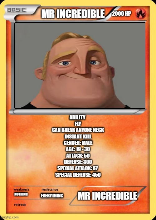 mr incredible pokemon card | 2000 HP; MR INCREDIBLE; ABILITY 
FLY
CAN BREAK ANYONE NECK
INSTANT KILL
GENDER: MALE
AGE: 19 - 30
ATTACK: 50
DEFENSE: 300
SPECIAL ATTACK: 67 
SPECIAL DEFENSE: 450; MR INCREDIBLE; NOTHING; EVERYTHING | image tagged in blank pokemon card | made w/ Imgflip meme maker