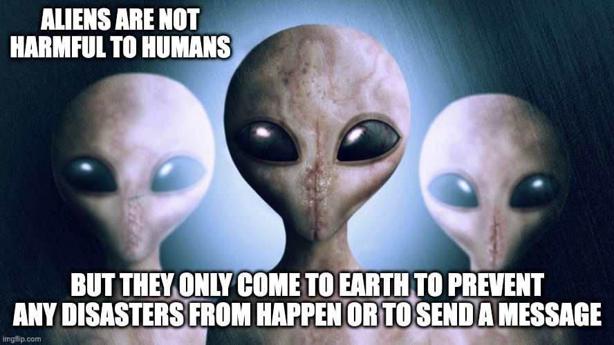 Aliens | ALIENS ARE NOT HARMFUL TO HUMANS; BUT THEY ONLY COME TO EARTH TO PREVENT ANY DISASTERS FROM HAPPEN OR TO SEND A MESSAGE | image tagged in aliens,memes | made w/ Imgflip meme maker
