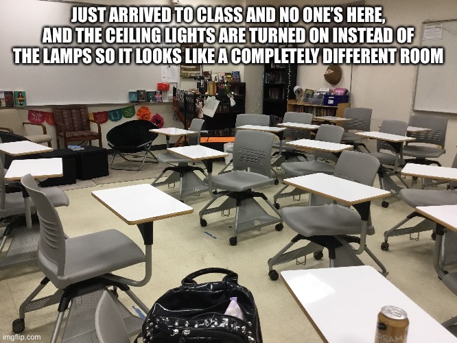 JUST ARRIVED TO CLASS AND NO ONE’S HERE, AND THE CEILING LIGHTS ARE TURNED ON INSTEAD OF THE LAMPS SO IT LOOKS LIKE A COMPLETELY DIFFERENT ROOM | made w/ Imgflip meme maker
