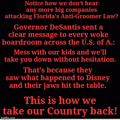  Notice how we don't hear any more big companies attacking Florida's Anti-Groomer Law? Governor DeSantis sent a clear message to every woke boardroom across the U.S. of A.:; Mess with our kids and we'll take you down without hesitation. That's because they saw what happened to Disney and their jaws hit the table. This is how we take our Country back! | made w/ Imgflip meme maker