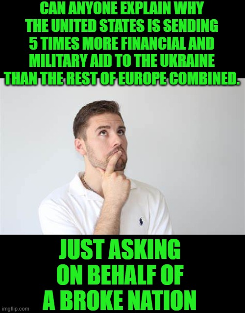 yep | CAN ANYONE EXPLAIN WHY THE UNITED STATES IS SENDING 5 TIMES MORE FINANCIAL AND MILITARY AID TO THE UKRAINE THAN THE REST OF EUROPE COMBINED. JUST ASKING ON BEHALF OF A BROKE NATION | image tagged in broke | made w/ Imgflip meme maker