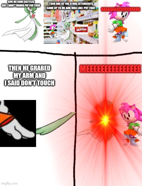 Give me some skittles meme | GIVE ME SOME SKITTLES BUT I DIDN'T WANNA PAY FOR THEM; THEN ONE OF THE STORE ATTENDENTS CAME UP TO ME AND WAS LIKE: PUT THAT; BAAAAAAACCCCCKKKKK; MEEEEEEEEEEEEEEE; THEN HE GRABED MY ARM AND I SAID DON'T TOUCH | image tagged in a normal gardevoir no horny pls,supermarket,classic amy,memes,blank transparent square | made w/ Imgflip meme maker