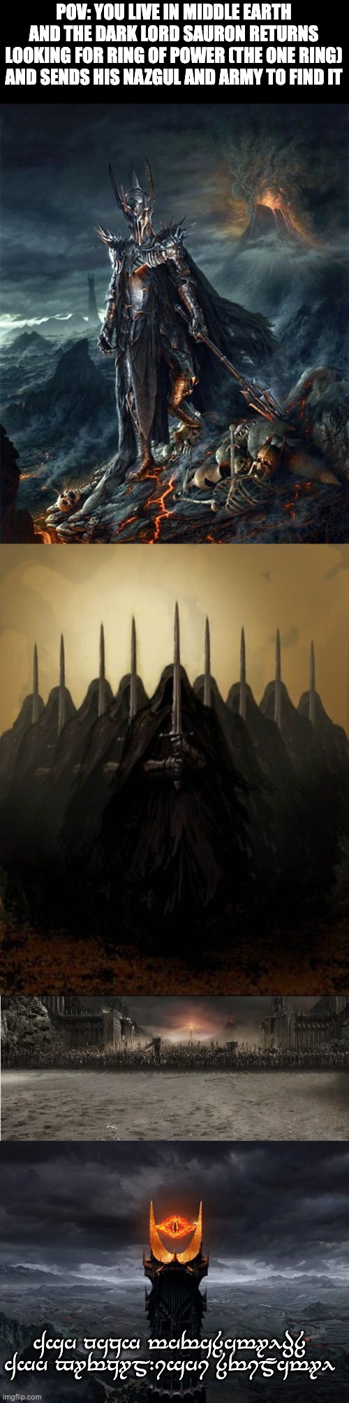 Middle Earth RP if you want to be a middle earth character go to https://en.wikipedia.org/wiki/List_of_Middle-earth_characters | POV: YOU LIVE IN MIDDLE EARTH AND THE DARK LORD SAURON RETURNS LOOKING FOR RING OF POWER (THE ONE RING) AND SENDS HIS NAZGUL AND ARMY TO FIND IT; Ash nazg thrakatulûk Agh burzum-ishi krimpatul | image tagged in no oc joke character,violence are in this rp,bambi,erp is only on meme chat,middle earth | made w/ Imgflip meme maker