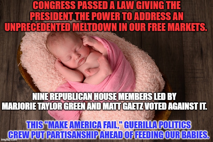 Abbott should have fixed this in February, instead of trying to blame others for it. | CONGRESS PASSED A LAW GIVING THE PRESIDENT THE POWER TO ADDRESS AN UNPRECEDENTED MELTDOWN IN OUR FREE MARKETS. NINE REPUBLICAN HOUSE MEMBERS LED BY MARJORIE TAYLOR GREEN AND MATT GAETZ VOTED AGAINST IT. THIS "MAKE AMERICA FAIL," GUERILLA POLITICS CREW PUT PARTISANSHIP AHEAD OF FEEDING OUR BABIES. | image tagged in politics | made w/ Imgflip meme maker