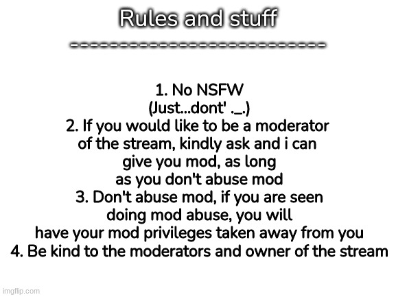 /Rules/ OWNER NOTE:i could not care less | Rules and stuff
--------------------------; 1. No NSFW (Just...dont' ._.)
2. If you would like to be a moderator 
of the stream, kindly ask and i can 
give you mod, as long as you don't abuse mod
3. Don't abuse mod, if you are seen doing mod abuse, you will have your mod privileges taken away from you
4. Be kind to the moderators and owner of the stream | image tagged in blank white template,memes,funny,rules,yes | made w/ Imgflip meme maker