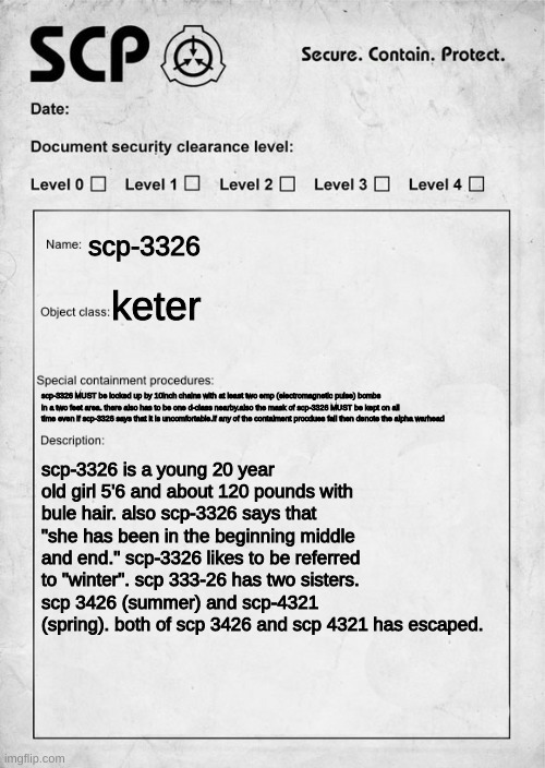 your oc has been ordered to guard scp-3326 |  scp-3326; keter; scp-3326 MUST be locked up by 10inch chains with at least two emp (electromagnetic pulse) bombs in a two feet area. there also has to be one d-class nearby.also the mask of scp-3326 MUST be kept on all time even if scp-3326 says that it is uncomfortable.if any of the contaiment procdues fail then denote the alpha warhead; scp-3326 is a young 20 year old girl 5'6 and about 120 pounds with bule hair. also scp-3326 says that "she has been in the beginning middle and end." scp-3326 likes to be referred to "winter". scp 333-26 has two sisters. scp 3426 (summer) and scp-4321 (spring). both of scp 3426 and scp 4321 has escaped. | image tagged in scp document,try your best,no joke,no other scp oc | made w/ Imgflip meme maker