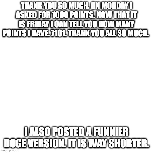 thank you | THANK YOU SO MUCH. ON MONDAY I ASKED FOR 1000 POINTS. NOW THAT IT IS FRIDAY I CAN TELL YOU HOW MANY POINTS I HAVE. 7101. THANK YOU ALL SO MUCH. I ALSO POSTED A FUNNIER DOGE VERSION. IT IS WAY SHORTER. | image tagged in memes,blank transparent square | made w/ Imgflip meme maker