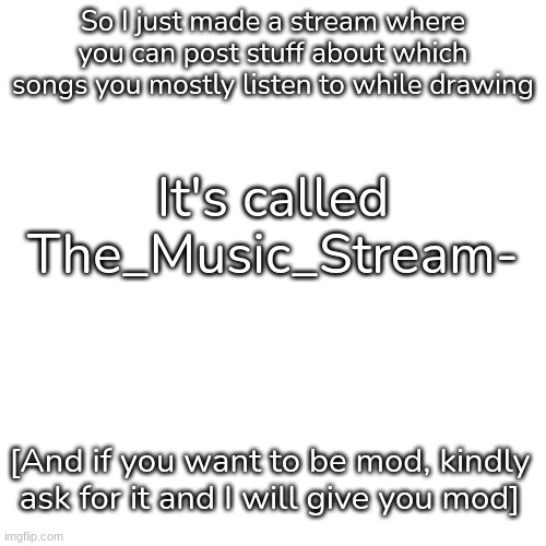 Link to Stream will be in Comments | So I just made a stream where you can post stuff about which songs you mostly listen to while drawing; It's called The_Music_Stream-; [And if you want to be mod, kindly ask for it and I will give you mod] | image tagged in blank,idk,stuff | made w/ Imgflip meme maker