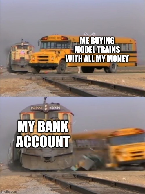train crashes bus | ME BUYING MODEL TRAINS WITH ALL MY MONEY; MY BANK ACCOUNT | image tagged in train crashes bus | made w/ Imgflip meme maker