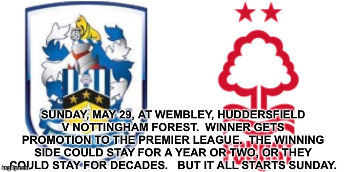 Big, big match. |  SUNDAY, MAY 29, AT WEMBLEY, HUDDERSFIELD V NOTTINGHAM FOREST.  WINNER GETS PROMOTION TO THE PREMIER LEAGUE.  THE WINNING SIDE COULD STAY FOR A YEAR OR TWO, OR THEY COULD STAY FOR DECADES.   BUT IT ALL STARTS SUNDAY. | image tagged in huddersfield,nottingham forest | made w/ Imgflip meme maker