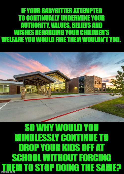 yep | IF YOUR BABYSITTER ATTEMPTED TO CONTINUALLY UNDERMINE YOUR AUTHORITY, VALUES, BELIEFS AND WISHES REGARDING YOUR CHILDREN'S WELFARE YOU WOULD FIRE THEM WOULDN'T YOU. SO WHY WOULD YOU MINDLESSLY CONTINUE TO DROP YOUR KIDS OFF AT SCHOOL WITHOUT FORCING THEM TO STOP DOING THE SAME? | made w/ Imgflip meme maker