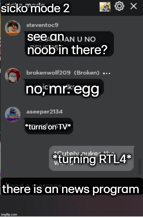 When RTL Nieuws begins: | sicko mode 2; see an noob in there? no, mr. egg; *turns on TV*; *turning RTL4*; there is an news program | image tagged in normal roblox chat | made w/ Imgflip meme maker